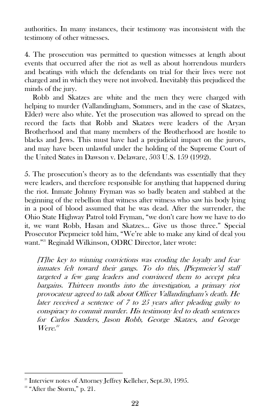 authorities. Tn many instances, their testimony was inconsistent with the  testimony of other witnesses.  e prosecution was permited o question witnesses at length about events that occurred afier the riot as well as about horrendous murders  1 beatings with which the defendants on trial for their lives were not arged and in which they were not involved. Inevitably this prejudiced the s of the jury.  Robb and Skatzes are white and the iping 0 murder (Vallandingham, So der) were also white. Yet the prosce  nen they were charged with s and in the case of Skatzes, ion was allowed to spread on the record the facts that Robb and Skatzes were leaders of the Aryan  Brotherhood and that many members of the Brotherhood are hostle to blacks and Jews. This must have had a prejudicial impact on the jurors, and may have been unlawful under the holding of the Supreme Court of Dawson v. Delaware, 503 U.S. 139 (1992).  the United States i  essentially that they that happened during and stabbed at the  The prosecution’s theory as to the defendants responsible for anythi the riot. Tnmate Johnny Fryman was so badly be: beginning of the rebellion that witness afier witness who saw his body lying in a pool of blood assumed that he was dead. After the surrender, the Ohio State Highway Patrol told Fr it, we want Robb, Hasan and Skatzes... Give us those three.” Special Prosecutor Piepmeier told him, “We’re able to make any kind of deal you want.™ Reginald Wilkinson, ODRC Director, later wrote:  were leaders, and therel  ‘we don’t care how we have to do  [TThe key to winning convictions was eroding the lovalty and fear inmiates felt toward their gangs. To do this, [Picpmeier’s] stafl targeted a few gmg leaders and convinced them 1o accept plea Dargains. Thirteen months into the investigation, a primary riot provocateur agreed to talk about Officer Vallandingham’s death. He later received a sentence of 7 o 27 years alier pleading suilly o conspiracy 10 commit murder. His testimony led o death scntences for Carlos Sanders, Jason Robb, George Skatzes, and George Were!  Tnterview notes of Adtorney Jeffiey Kelleher, Sept.30, 1995, “After the Storm,” p. 21  22 